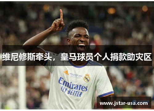 维尼修斯牵头,皇马球员个人捐款助灾区 维尼修斯牵头,皇马球员个人捐款助灾区