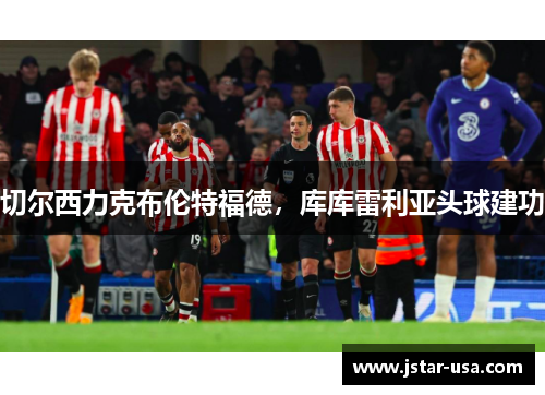 切尔西力克布伦特福德,库库雷利亚头球建功 切尔西力克布伦特福德,库库雷利亚头球建功