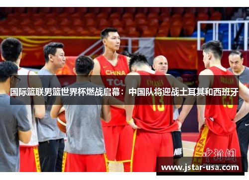 国际篮联男篮世界杯燃战启幕：中国队将迎战土耳其和西班牙